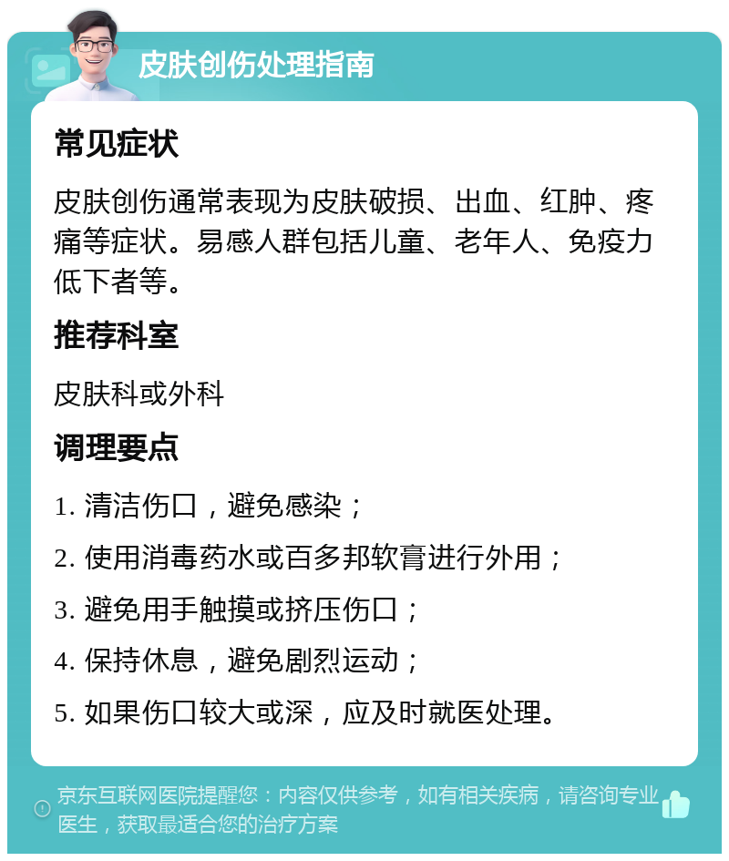 皮肤创伤处理指南 常见症状 皮肤创伤通常表现为皮肤破损、出血、红肿、疼痛等症状。易感人群包括儿童、老年人、免疫力低下者等。 推荐科室 皮肤科或外科 调理要点 1. 清洁伤口，避免感染； 2. 使用消毒药水或百多邦软膏进行外用； 3. 避免用手触摸或挤压伤口； 4. 保持休息，避免剧烈运动； 5. 如果伤口较大或深，应及时就医处理。