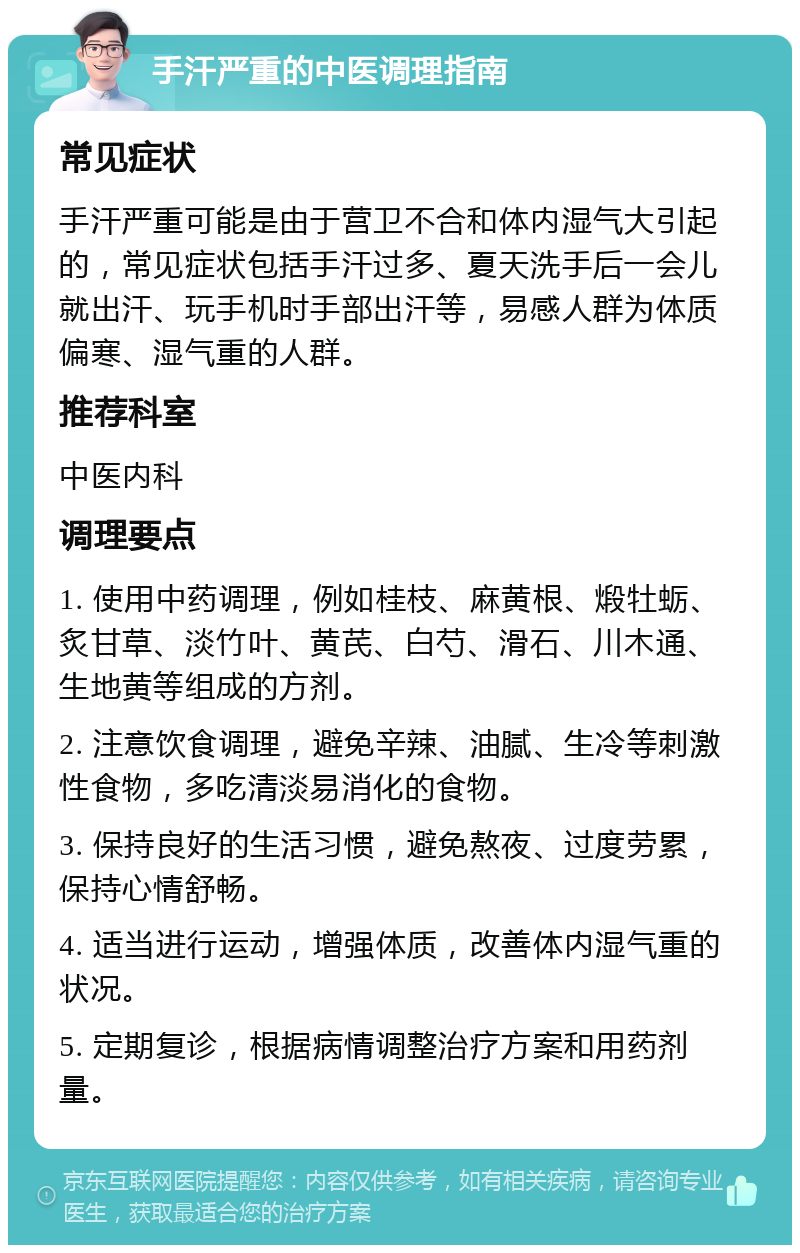 手汗严重的中医调理指南 常见症状 手汗严重可能是由于营卫不合和体内湿气大引起的，常见症状包括手汗过多、夏天洗手后一会儿就出汗、玩手机时手部出汗等，易感人群为体质偏寒、湿气重的人群。 推荐科室 中医内科 调理要点 1. 使用中药调理，例如桂枝、麻黄根、煅牡蛎、炙甘草、淡竹叶、黄芪、白芍、滑石、川木通、生地黄等组成的方剂。 2. 注意饮食调理，避免辛辣、油腻、生冷等刺激性食物，多吃清淡易消化的食物。 3. 保持良好的生活习惯，避免熬夜、过度劳累，保持心情舒畅。 4. 适当进行运动，增强体质，改善体内湿气重的状况。 5. 定期复诊，根据病情调整治疗方案和用药剂量。