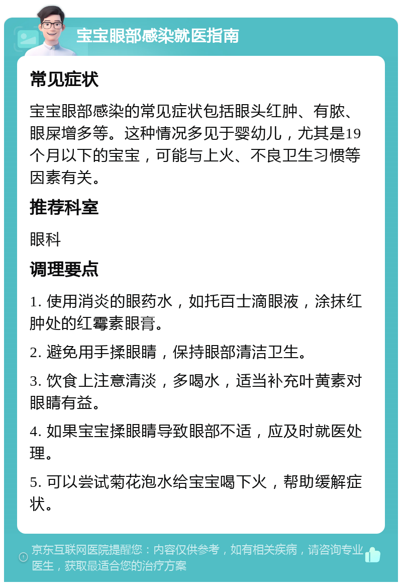 宝宝眼部感染就医指南 常见症状 宝宝眼部感染的常见症状包括眼头红肿、有脓、眼屎增多等。这种情况多见于婴幼儿，尤其是19个月以下的宝宝，可能与上火、不良卫生习惯等因素有关。 推荐科室 眼科 调理要点 1. 使用消炎的眼药水，如托百士滴眼液，涂抹红肿处的红霉素眼膏。 2. 避免用手揉眼睛，保持眼部清洁卫生。 3. 饮食上注意清淡，多喝水，适当补充叶黄素对眼睛有益。 4. 如果宝宝揉眼睛导致眼部不适，应及时就医处理。 5. 可以尝试菊花泡水给宝宝喝下火，帮助缓解症状。