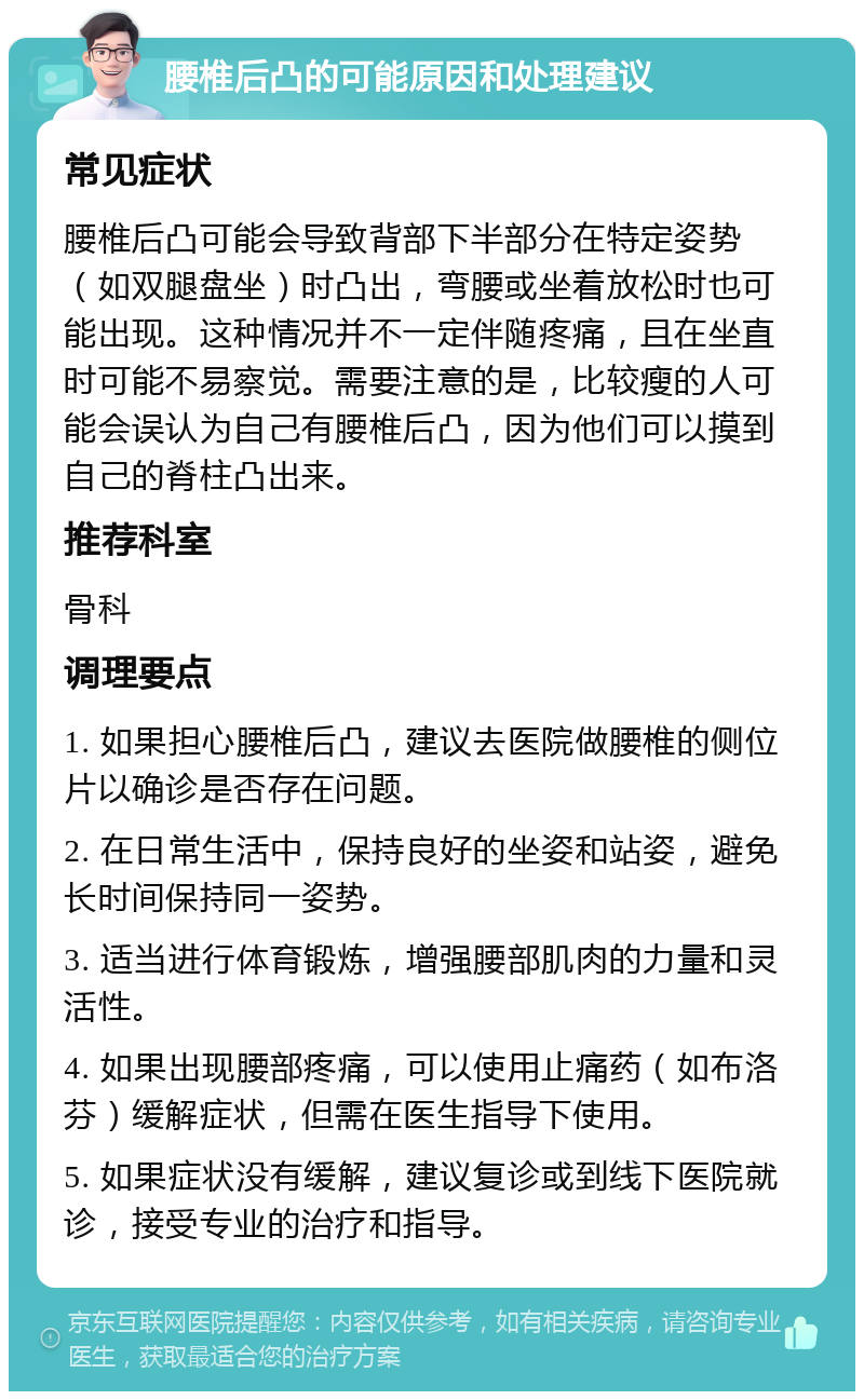 腰椎后凸的可能原因和处理建议 常见症状 腰椎后凸可能会导致背部下半部分在特定姿势（如双腿盘坐）时凸出，弯腰或坐着放松时也可能出现。这种情况并不一定伴随疼痛，且在坐直时可能不易察觉。需要注意的是，比较瘦的人可能会误认为自己有腰椎后凸，因为他们可以摸到自己的脊柱凸出来。 推荐科室 骨科 调理要点 1. 如果担心腰椎后凸，建议去医院做腰椎的侧位片以确诊是否存在问题。 2. 在日常生活中，保持良好的坐姿和站姿，避免长时间保持同一姿势。 3. 适当进行体育锻炼，增强腰部肌肉的力量和灵活性。 4. 如果出现腰部疼痛，可以使用止痛药（如布洛芬）缓解症状，但需在医生指导下使用。 5. 如果症状没有缓解，建议复诊或到线下医院就诊，接受专业的治疗和指导。