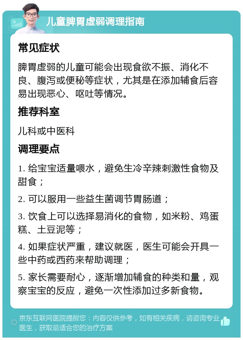 儿童脾胃虚弱调理指南 常见症状 脾胃虚弱的儿童可能会出现食欲不振、消化不良、腹泻或便秘等症状，尤其是在添加辅食后容易出现恶心、呕吐等情况。 推荐科室 儿科或中医科 调理要点 1. 给宝宝适量喂水，避免生冷辛辣刺激性食物及甜食； 2. 可以服用一些益生菌调节胃肠道； 3. 饮食上可以选择易消化的食物，如米粉、鸡蛋糕、土豆泥等； 4. 如果症状严重，建议就医，医生可能会开具一些中药或西药来帮助调理； 5. 家长需要耐心，逐渐增加辅食的种类和量，观察宝宝的反应，避免一次性添加过多新食物。