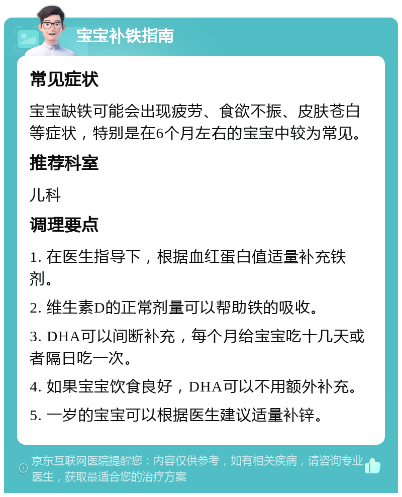 宝宝补铁指南 常见症状 宝宝缺铁可能会出现疲劳、食欲不振、皮肤苍白等症状，特别是在6个月左右的宝宝中较为常见。 推荐科室 儿科 调理要点 1. 在医生指导下，根据血红蛋白值适量补充铁剂。 2. 维生素D的正常剂量可以帮助铁的吸收。 3. DHA可以间断补充，每个月给宝宝吃十几天或者隔日吃一次。 4. 如果宝宝饮食良好，DHA可以不用额外补充。 5. 一岁的宝宝可以根据医生建议适量补锌。