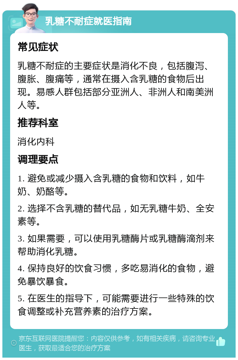 乳糖不耐症就医指南 常见症状 乳糖不耐症的主要症状是消化不良，包括腹泻、腹胀、腹痛等，通常在摄入含乳糖的食物后出现。易感人群包括部分亚洲人、非洲人和南美洲人等。 推荐科室 消化内科 调理要点 1. 避免或减少摄入含乳糖的食物和饮料，如牛奶、奶酪等。 2. 选择不含乳糖的替代品，如无乳糖牛奶、全安素等。 3. 如果需要，可以使用乳糖酶片或乳糖酶滴剂来帮助消化乳糖。 4. 保持良好的饮食习惯，多吃易消化的食物，避免暴饮暴食。 5. 在医生的指导下，可能需要进行一些特殊的饮食调整或补充营养素的治疗方案。