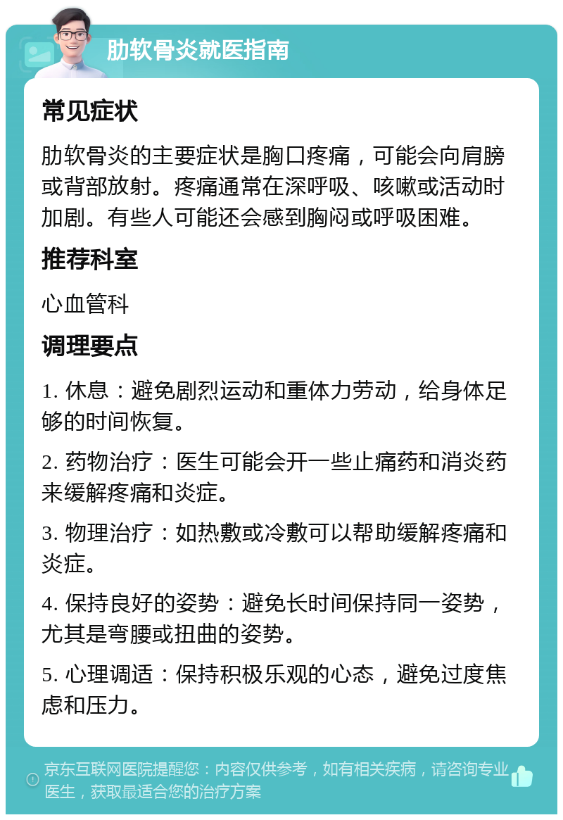 肋软骨炎就医指南 常见症状 肋软骨炎的主要症状是胸口疼痛，可能会向肩膀或背部放射。疼痛通常在深呼吸、咳嗽或活动时加剧。有些人可能还会感到胸闷或呼吸困难。 推荐科室 心血管科 调理要点 1. 休息：避免剧烈运动和重体力劳动，给身体足够的时间恢复。 2. 药物治疗：医生可能会开一些止痛药和消炎药来缓解疼痛和炎症。 3. 物理治疗：如热敷或冷敷可以帮助缓解疼痛和炎症。 4. 保持良好的姿势：避免长时间保持同一姿势，尤其是弯腰或扭曲的姿势。 5. 心理调适：保持积极乐观的心态，避免过度焦虑和压力。