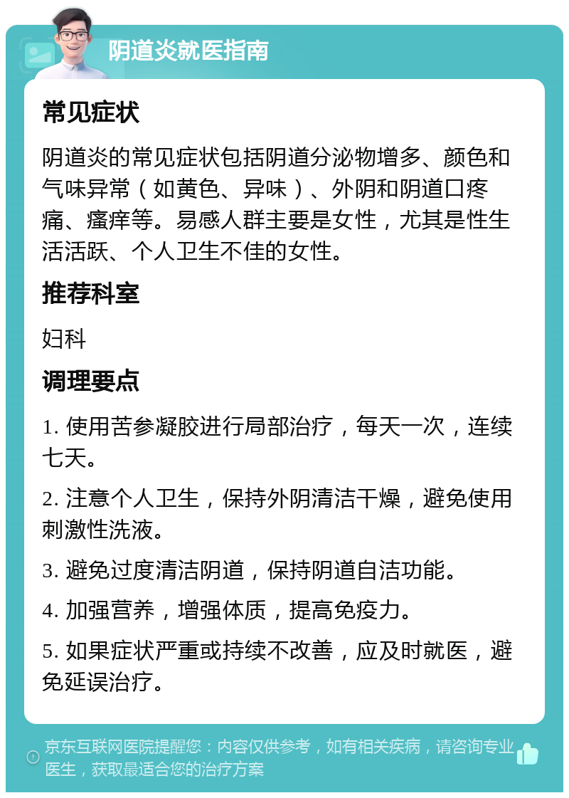 阴道炎就医指南 常见症状 阴道炎的常见症状包括阴道分泌物增多、颜色和气味异常（如黄色、异味）、外阴和阴道口疼痛、瘙痒等。易感人群主要是女性，尤其是性生活活跃、个人卫生不佳的女性。 推荐科室 妇科 调理要点 1. 使用苦参凝胶进行局部治疗，每天一次，连续七天。 2. 注意个人卫生，保持外阴清洁干燥，避免使用刺激性洗液。 3. 避免过度清洁阴道，保持阴道自洁功能。 4. 加强营养，增强体质，提高免疫力。 5. 如果症状严重或持续不改善，应及时就医，避免延误治疗。