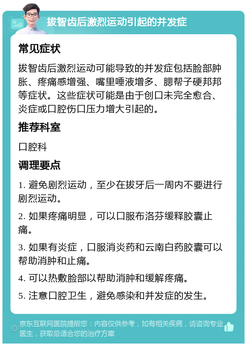 拔智齿后激烈运动引起的并发症 常见症状 拔智齿后激烈运动可能导致的并发症包括脸部肿胀、疼痛感增强、嘴里唾液增多、腮帮子硬邦邦等症状。这些症状可能是由于创口未完全愈合、炎症或口腔伤口压力增大引起的。 推荐科室 口腔科 调理要点 1. 避免剧烈运动，至少在拔牙后一周内不要进行剧烈运动。 2. 如果疼痛明显，可以口服布洛芬缓释胶囊止痛。 3. 如果有炎症，口服消炎药和云南白药胶囊可以帮助消肿和止痛。 4. 可以热敷脸部以帮助消肿和缓解疼痛。 5. 注意口腔卫生，避免感染和并发症的发生。