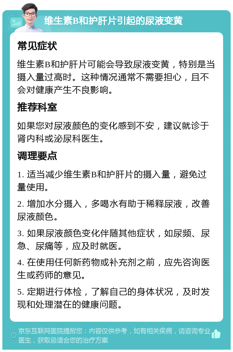 维生素B和护肝片引起的尿液变黄 常见症状 维生素B和护肝片可能会导致尿液变黄，特别是当摄入量过高时。这种情况通常不需要担心，且不会对健康产生不良影响。 推荐科室 如果您对尿液颜色的变化感到不安，建议就诊于肾内科或泌尿科医生。 调理要点 1. 适当减少维生素B和护肝片的摄入量，避免过量使用。 2. 增加水分摄入，多喝水有助于稀释尿液，改善尿液颜色。 3. 如果尿液颜色变化伴随其他症状，如尿频、尿急、尿痛等，应及时就医。 4. 在使用任何新药物或补充剂之前，应先咨询医生或药师的意见。 5. 定期进行体检，了解自己的身体状况，及时发现和处理潜在的健康问题。