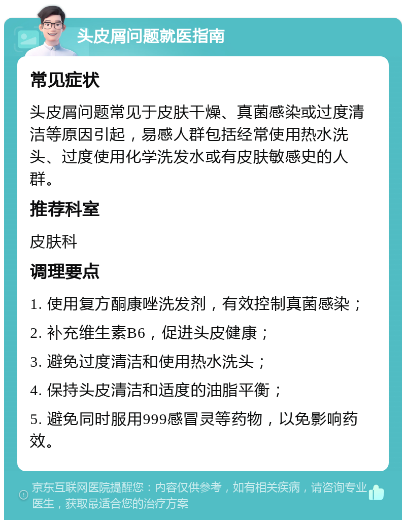 头皮屑问题就医指南 常见症状 头皮屑问题常见于皮肤干燥、真菌感染或过度清洁等原因引起，易感人群包括经常使用热水洗头、过度使用化学洗发水或有皮肤敏感史的人群。 推荐科室 皮肤科 调理要点 1. 使用复方酮康唑洗发剂，有效控制真菌感染； 2. 补充维生素B6，促进头皮健康； 3. 避免过度清洁和使用热水洗头； 4. 保持头皮清洁和适度的油脂平衡； 5. 避免同时服用999感冒灵等药物，以免影响药效。