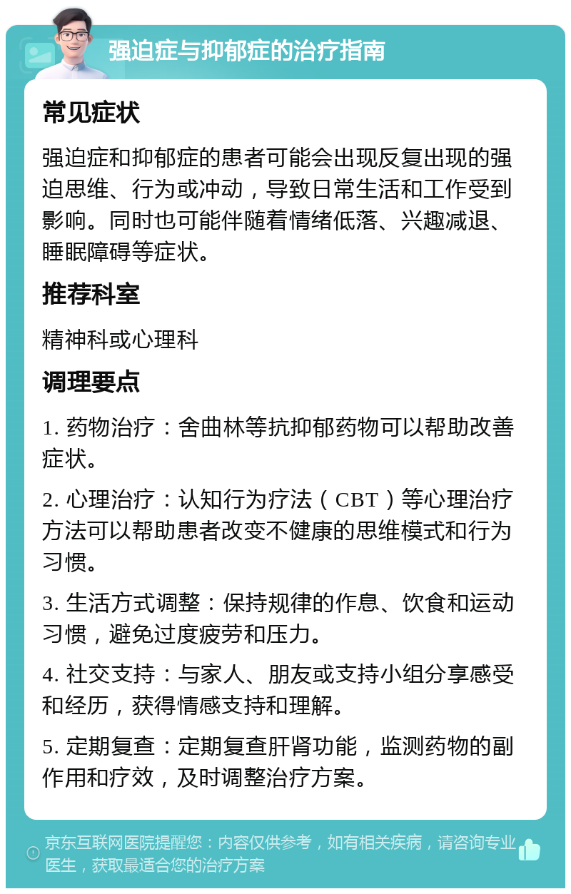 强迫症与抑郁症的治疗指南 常见症状 强迫症和抑郁症的患者可能会出现反复出现的强迫思维、行为或冲动，导致日常生活和工作受到影响。同时也可能伴随着情绪低落、兴趣减退、睡眠障碍等症状。 推荐科室 精神科或心理科 调理要点 1. 药物治疗：舍曲林等抗抑郁药物可以帮助改善症状。 2. 心理治疗：认知行为疗法（CBT）等心理治疗方法可以帮助患者改变不健康的思维模式和行为习惯。 3. 生活方式调整：保持规律的作息、饮食和运动习惯，避免过度疲劳和压力。 4. 社交支持：与家人、朋友或支持小组分享感受和经历，获得情感支持和理解。 5. 定期复查：定期复查肝肾功能，监测药物的副作用和疗效，及时调整治疗方案。