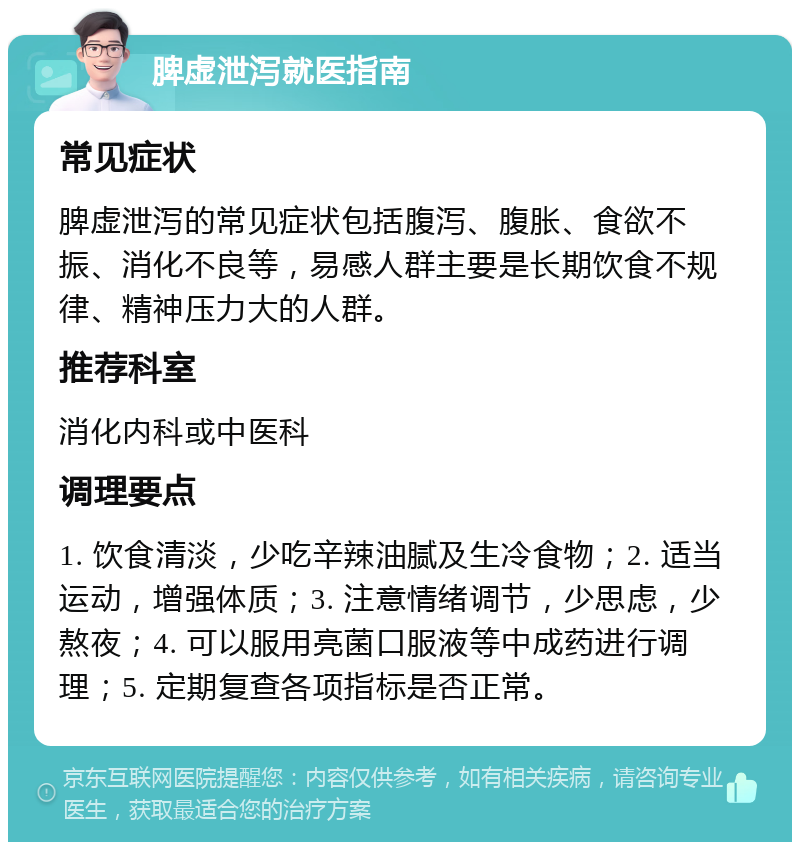 脾虚泄泻就医指南 常见症状 脾虚泄泻的常见症状包括腹泻、腹胀、食欲不振、消化不良等，易感人群主要是长期饮食不规律、精神压力大的人群。 推荐科室 消化内科或中医科 调理要点 1. 饮食清淡，少吃辛辣油腻及生冷食物；2. 适当运动，增强体质；3. 注意情绪调节，少思虑，少熬夜；4. 可以服用亮菌口服液等中成药进行调理；5. 定期复查各项指标是否正常。