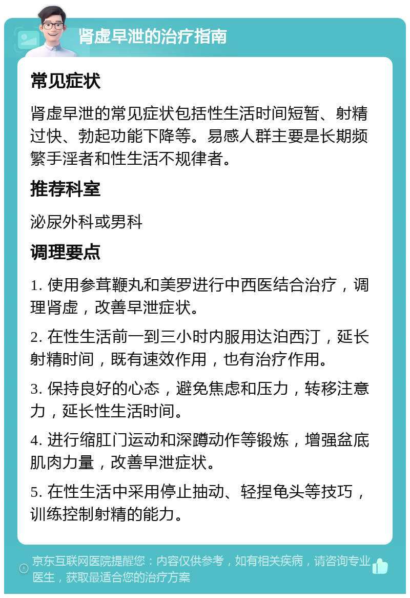 肾虚早泄的治疗指南 常见症状 肾虚早泄的常见症状包括性生活时间短暂、射精过快、勃起功能下降等。易感人群主要是长期频繁手淫者和性生活不规律者。 推荐科室 泌尿外科或男科 调理要点 1. 使用参茸鞭丸和美罗进行中西医结合治疗，调理肾虚，改善早泄症状。 2. 在性生活前一到三小时内服用达泊西汀，延长射精时间，既有速效作用，也有治疗作用。 3. 保持良好的心态，避免焦虑和压力，转移注意力，延长性生活时间。 4. 进行缩肛门运动和深蹲动作等锻炼，增强盆底肌肉力量，改善早泄症状。 5. 在性生活中采用停止抽动、轻捏龟头等技巧，训练控制射精的能力。