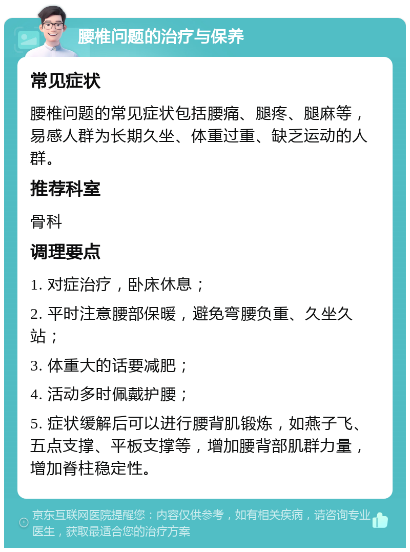 腰椎问题的治疗与保养 常见症状 腰椎问题的常见症状包括腰痛、腿疼、腿麻等，易感人群为长期久坐、体重过重、缺乏运动的人群。 推荐科室 骨科 调理要点 1. 对症治疗，卧床休息； 2. 平时注意腰部保暖，避免弯腰负重、久坐久站； 3. 体重大的话要减肥； 4. 活动多时佩戴护腰； 5. 症状缓解后可以进行腰背肌锻炼，如燕子飞、五点支撑、平板支撑等，增加腰背部肌群力量，增加脊柱稳定性。