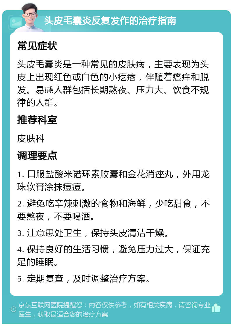 头皮毛囊炎反复发作的治疗指南 常见症状 头皮毛囊炎是一种常见的皮肤病，主要表现为头皮上出现红色或白色的小疙瘩，伴随着瘙痒和脱发。易感人群包括长期熬夜、压力大、饮食不规律的人群。 推荐科室 皮肤科 调理要点 1. 口服盐酸米诺环素胶囊和金花消痤丸，外用龙珠软膏涂抹痘痘。 2. 避免吃辛辣刺激的食物和海鲜，少吃甜食，不要熬夜，不要喝酒。 3. 注意患处卫生，保持头皮清洁干燥。 4. 保持良好的生活习惯，避免压力过大，保证充足的睡眠。 5. 定期复查，及时调整治疗方案。