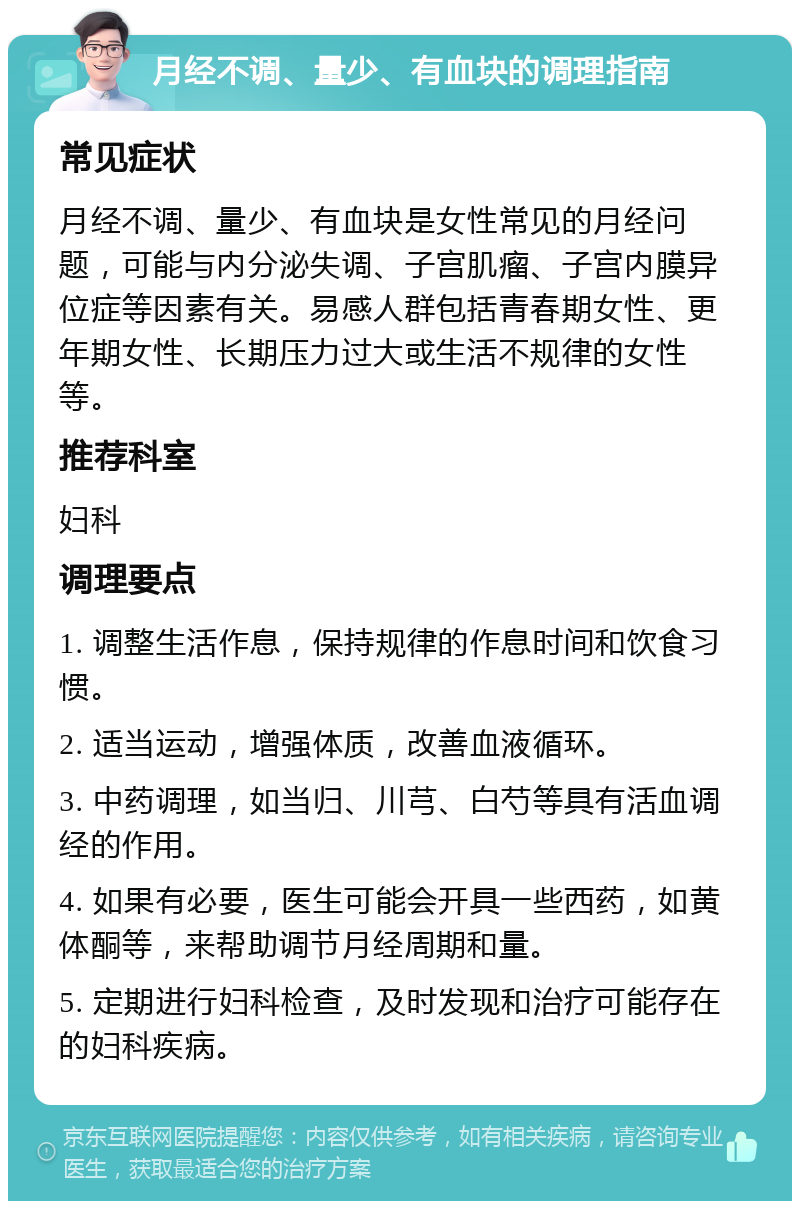 月经不调、量少、有血块的调理指南 常见症状 月经不调、量少、有血块是女性常见的月经问题，可能与内分泌失调、子宫肌瘤、子宫内膜异位症等因素有关。易感人群包括青春期女性、更年期女性、长期压力过大或生活不规律的女性等。 推荐科室 妇科 调理要点 1. 调整生活作息，保持规律的作息时间和饮食习惯。 2. 适当运动，增强体质，改善血液循环。 3. 中药调理，如当归、川芎、白芍等具有活血调经的作用。 4. 如果有必要，医生可能会开具一些西药，如黄体酮等，来帮助调节月经周期和量。 5. 定期进行妇科检查，及时发现和治疗可能存在的妇科疾病。