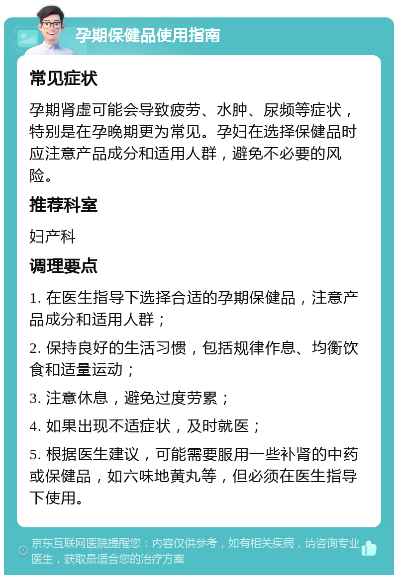 孕期保健品使用指南 常见症状 孕期肾虚可能会导致疲劳、水肿、尿频等症状，特别是在孕晚期更为常见。孕妇在选择保健品时应注意产品成分和适用人群，避免不必要的风险。 推荐科室 妇产科 调理要点 1. 在医生指导下选择合适的孕期保健品，注意产品成分和适用人群； 2. 保持良好的生活习惯，包括规律作息、均衡饮食和适量运动； 3. 注意休息，避免过度劳累； 4. 如果出现不适症状，及时就医； 5. 根据医生建议，可能需要服用一些补肾的中药或保健品，如六味地黄丸等，但必须在医生指导下使用。