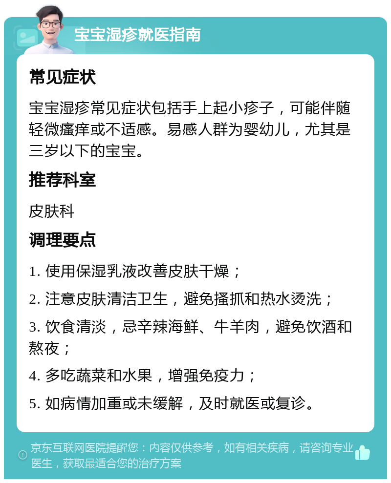 宝宝湿疹就医指南 常见症状 宝宝湿疹常见症状包括手上起小疹子，可能伴随轻微瘙痒或不适感。易感人群为婴幼儿，尤其是三岁以下的宝宝。 推荐科室 皮肤科 调理要点 1. 使用保湿乳液改善皮肤干燥； 2. 注意皮肤清洁卫生，避免搔抓和热水烫洗； 3. 饮食清淡，忌辛辣海鲜、牛羊肉，避免饮酒和熬夜； 4. 多吃蔬菜和水果，增强免疫力； 5. 如病情加重或未缓解，及时就医或复诊。