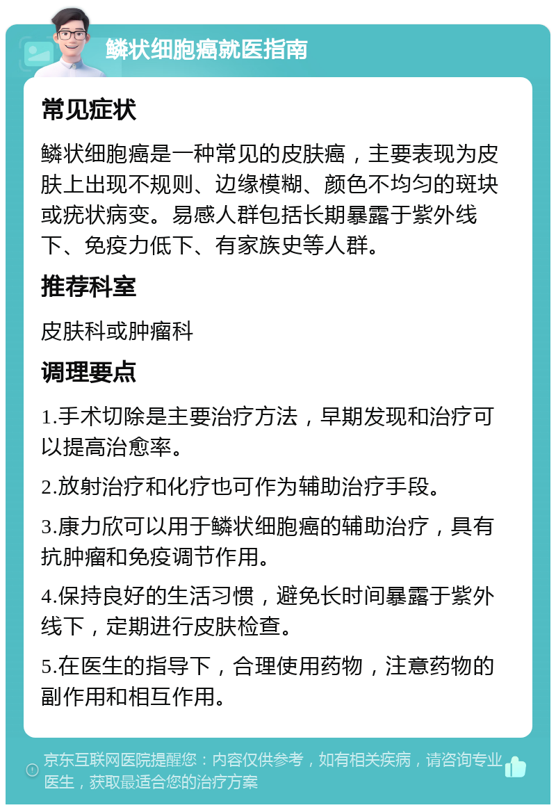 鳞状细胞癌就医指南 常见症状 鳞状细胞癌是一种常见的皮肤癌，主要表现为皮肤上出现不规则、边缘模糊、颜色不均匀的斑块或疣状病变。易感人群包括长期暴露于紫外线下、免疫力低下、有家族史等人群。 推荐科室 皮肤科或肿瘤科 调理要点 1.手术切除是主要治疗方法，早期发现和治疗可以提高治愈率。 2.放射治疗和化疗也可作为辅助治疗手段。 3.康力欣可以用于鳞状细胞癌的辅助治疗，具有抗肿瘤和免疫调节作用。 4.保持良好的生活习惯，避免长时间暴露于紫外线下，定期进行皮肤检查。 5.在医生的指导下，合理使用药物，注意药物的副作用和相互作用。