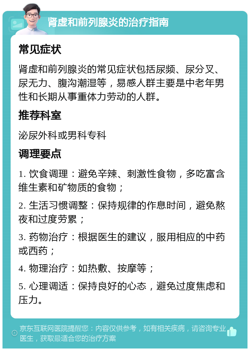 肾虚和前列腺炎的治疗指南 常见症状 肾虚和前列腺炎的常见症状包括尿频、尿分叉、尿无力、腹沟潮湿等，易感人群主要是中老年男性和长期从事重体力劳动的人群。 推荐科室 泌尿外科或男科专科 调理要点 1. 饮食调理：避免辛辣、刺激性食物，多吃富含维生素和矿物质的食物； 2. 生活习惯调整：保持规律的作息时间，避免熬夜和过度劳累； 3. 药物治疗：根据医生的建议，服用相应的中药或西药； 4. 物理治疗：如热敷、按摩等； 5. 心理调适：保持良好的心态，避免过度焦虑和压力。