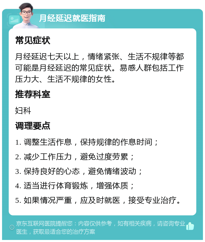 月经延迟就医指南 常见症状 月经延迟七天以上，情绪紧张、生活不规律等都可能是月经延迟的常见症状。易感人群包括工作压力大、生活不规律的女性。 推荐科室 妇科 调理要点 1. 调整生活作息，保持规律的作息时间； 2. 减少工作压力，避免过度劳累； 3. 保持良好的心态，避免情绪波动； 4. 适当进行体育锻炼，增强体质； 5. 如果情况严重，应及时就医，接受专业治疗。