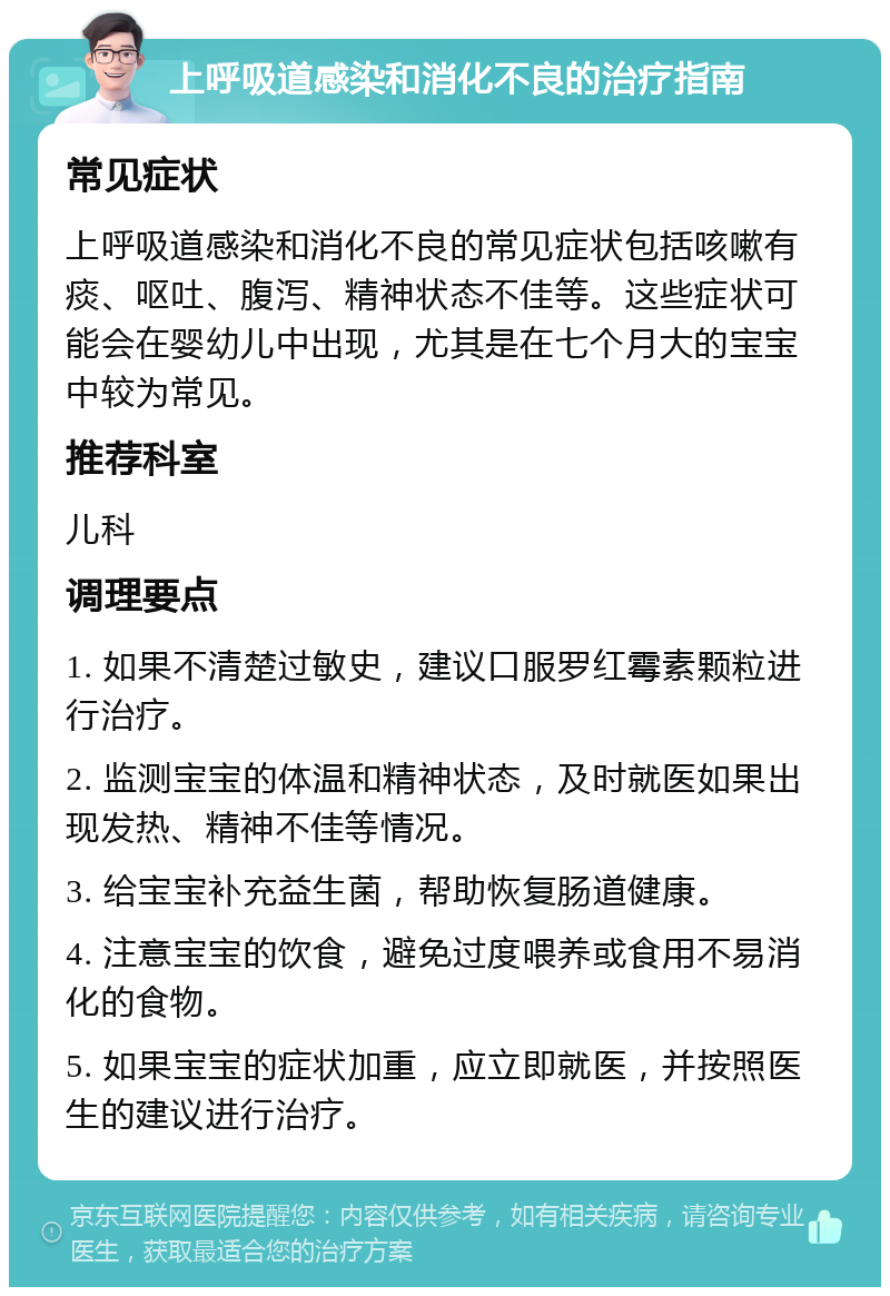 上呼吸道感染和消化不良的治疗指南 常见症状 上呼吸道感染和消化不良的常见症状包括咳嗽有痰、呕吐、腹泻、精神状态不佳等。这些症状可能会在婴幼儿中出现，尤其是在七个月大的宝宝中较为常见。 推荐科室 儿科 调理要点 1. 如果不清楚过敏史，建议口服罗红霉素颗粒进行治疗。 2. 监测宝宝的体温和精神状态，及时就医如果出现发热、精神不佳等情况。 3. 给宝宝补充益生菌，帮助恢复肠道健康。 4. 注意宝宝的饮食，避免过度喂养或食用不易消化的食物。 5. 如果宝宝的症状加重，应立即就医，并按照医生的建议进行治疗。