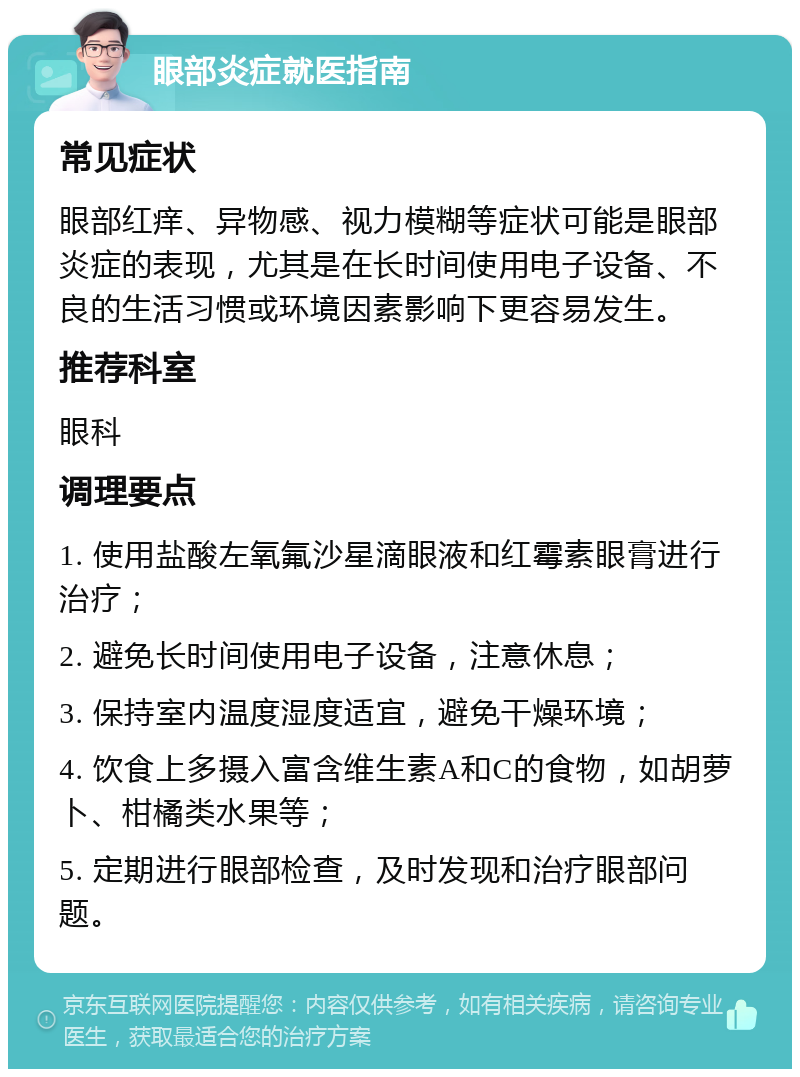 眼部炎症就医指南 常见症状 眼部红痒、异物感、视力模糊等症状可能是眼部炎症的表现，尤其是在长时间使用电子设备、不良的生活习惯或环境因素影响下更容易发生。 推荐科室 眼科 调理要点 1. 使用盐酸左氧氟沙星滴眼液和红霉素眼膏进行治疗； 2. 避免长时间使用电子设备，注意休息； 3. 保持室内温度湿度适宜，避免干燥环境； 4. 饮食上多摄入富含维生素A和C的食物，如胡萝卜、柑橘类水果等； 5. 定期进行眼部检查，及时发现和治疗眼部问题。