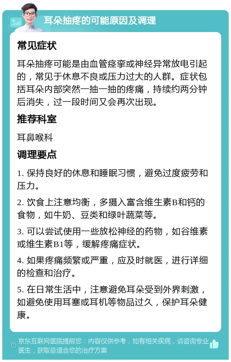 耳朵抽疼的可能原因及调理 常见症状 耳朵抽疼可能是由血管痉挛或神经异常放电引起的，常见于休息不良或压力过大的人群。症状包括耳朵内部突然一抽一抽的疼痛，持续约两分钟后消失，过一段时间又会再次出现。 推荐科室 耳鼻喉科 调理要点 1. 保持良好的休息和睡眠习惯，避免过度疲劳和压力。 2. 饮食上注意均衡，多摄入富含维生素B和钙的食物，如牛奶、豆类和绿叶蔬菜等。 3. 可以尝试使用一些放松神经的药物，如谷维素或维生素B1等，缓解疼痛症状。 4. 如果疼痛频繁或严重，应及时就医，进行详细的检查和治疗。 5. 在日常生活中，注意避免耳朵受到外界刺激，如避免使用耳塞或耳机等物品过久，保护耳朵健康。