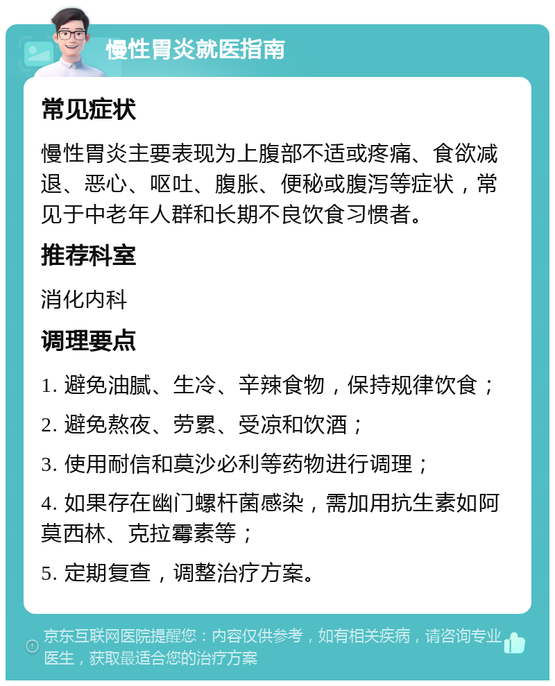 慢性胃炎就医指南 常见症状 慢性胃炎主要表现为上腹部不适或疼痛、食欲减退、恶心、呕吐、腹胀、便秘或腹泻等症状，常见于中老年人群和长期不良饮食习惯者。 推荐科室 消化内科 调理要点 1. 避免油腻、生冷、辛辣食物，保持规律饮食； 2. 避免熬夜、劳累、受凉和饮酒； 3. 使用耐信和莫沙必利等药物进行调理； 4. 如果存在幽门螺杆菌感染，需加用抗生素如阿莫西林、克拉霉素等； 5. 定期复查，调整治疗方案。