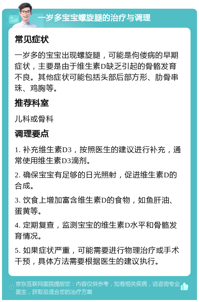 一岁多宝宝螺旋腿的治疗与调理 常见症状 一岁多的宝宝出现螺旋腿，可能是佝偻病的早期症状，主要是由于维生素D缺乏引起的骨骼发育不良。其他症状可能包括头部后部方形、肋骨串珠、鸡胸等。 推荐科室 儿科或骨科 调理要点 1. 补充维生素D3，按照医生的建议进行补充，通常使用维生素D3滴剂。 2. 确保宝宝有足够的日光照射，促进维生素D的合成。 3. 饮食上增加富含维生素D的食物，如鱼肝油、蛋黄等。 4. 定期复查，监测宝宝的维生素D水平和骨骼发育情况。 5. 如果症状严重，可能需要进行物理治疗或手术干预，具体方法需要根据医生的建议执行。