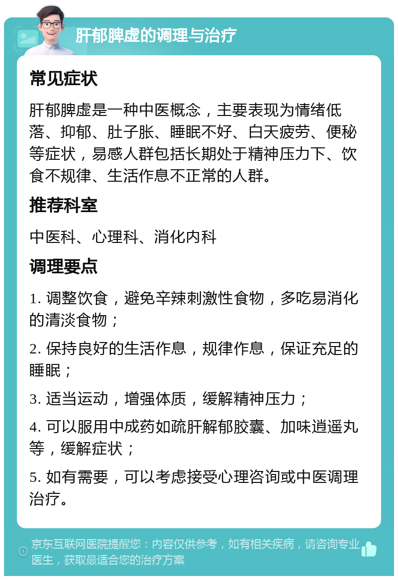 肝郁脾虚的调理与治疗 常见症状 肝郁脾虚是一种中医概念，主要表现为情绪低落、抑郁、肚子胀、睡眠不好、白天疲劳、便秘等症状，易感人群包括长期处于精神压力下、饮食不规律、生活作息不正常的人群。 推荐科室 中医科、心理科、消化内科 调理要点 1. 调整饮食，避免辛辣刺激性食物，多吃易消化的清淡食物； 2. 保持良好的生活作息，规律作息，保证充足的睡眠； 3. 适当运动，增强体质，缓解精神压力； 4. 可以服用中成药如疏肝解郁胶囊、加味逍遥丸等，缓解症状； 5. 如有需要，可以考虑接受心理咨询或中医调理治疗。