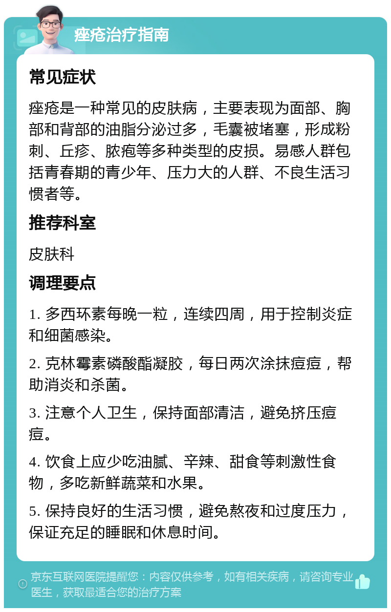 痤疮治疗指南 常见症状 痤疮是一种常见的皮肤病，主要表现为面部、胸部和背部的油脂分泌过多，毛囊被堵塞，形成粉刺、丘疹、脓疱等多种类型的皮损。易感人群包括青春期的青少年、压力大的人群、不良生活习惯者等。 推荐科室 皮肤科 调理要点 1. 多西环素每晚一粒，连续四周，用于控制炎症和细菌感染。 2. 克林霉素磷酸酯凝胶，每日两次涂抹痘痘，帮助消炎和杀菌。 3. 注意个人卫生，保持面部清洁，避免挤压痘痘。 4. 饮食上应少吃油腻、辛辣、甜食等刺激性食物，多吃新鲜蔬菜和水果。 5. 保持良好的生活习惯，避免熬夜和过度压力，保证充足的睡眠和休息时间。