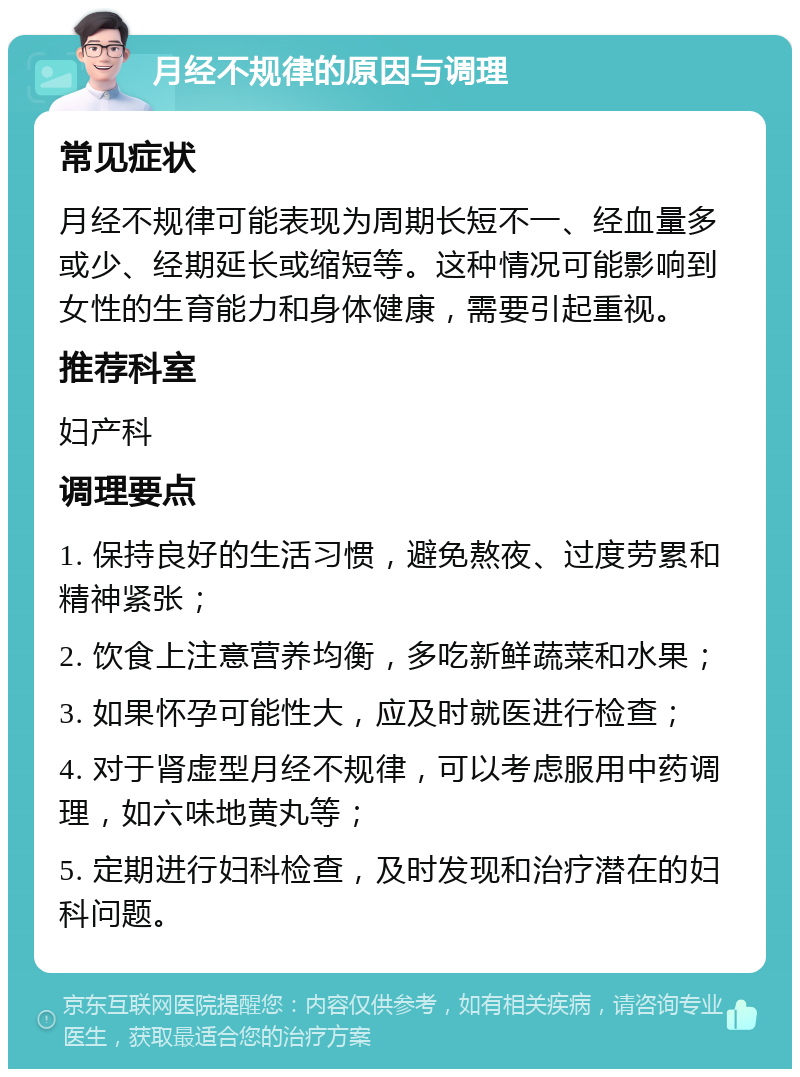 月经不规律的原因与调理 常见症状 月经不规律可能表现为周期长短不一、经血量多或少、经期延长或缩短等。这种情况可能影响到女性的生育能力和身体健康，需要引起重视。 推荐科室 妇产科 调理要点 1. 保持良好的生活习惯，避免熬夜、过度劳累和精神紧张； 2. 饮食上注意营养均衡，多吃新鲜蔬菜和水果； 3. 如果怀孕可能性大，应及时就医进行检查； 4. 对于肾虚型月经不规律，可以考虑服用中药调理，如六味地黄丸等； 5. 定期进行妇科检查，及时发现和治疗潜在的妇科问题。