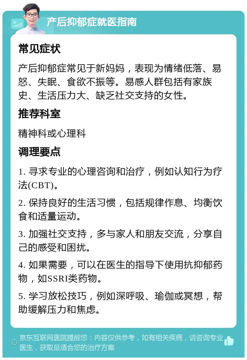 产后抑郁症就医指南 常见症状 产后抑郁症常见于新妈妈，表现为情绪低落、易怒、失眠、食欲不振等。易感人群包括有家族史、生活压力大、缺乏社交支持的女性。 推荐科室 精神科或心理科 调理要点 1. 寻求专业的心理咨询和治疗，例如认知行为疗法(CBT)。 2. 保持良好的生活习惯，包括规律作息、均衡饮食和适量运动。 3. 加强社交支持，多与家人和朋友交流，分享自己的感受和困扰。 4. 如果需要，可以在医生的指导下使用抗抑郁药物，如SSRI类药物。 5. 学习放松技巧，例如深呼吸、瑜伽或冥想，帮助缓解压力和焦虑。