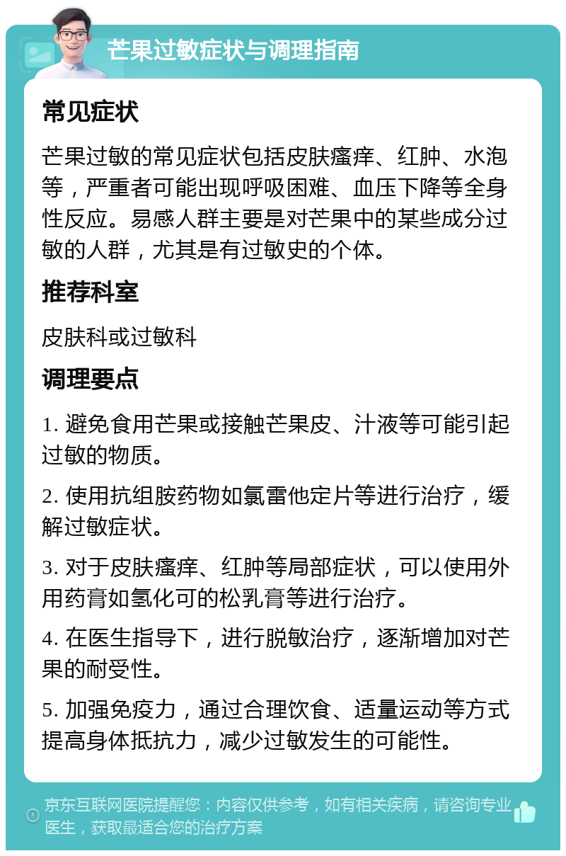 芒果过敏症状与调理指南 常见症状 芒果过敏的常见症状包括皮肤瘙痒、红肿、水泡等，严重者可能出现呼吸困难、血压下降等全身性反应。易感人群主要是对芒果中的某些成分过敏的人群，尤其是有过敏史的个体。 推荐科室 皮肤科或过敏科 调理要点 1. 避免食用芒果或接触芒果皮、汁液等可能引起过敏的物质。 2. 使用抗组胺药物如氯雷他定片等进行治疗，缓解过敏症状。 3. 对于皮肤瘙痒、红肿等局部症状，可以使用外用药膏如氢化可的松乳膏等进行治疗。 4. 在医生指导下，进行脱敏治疗，逐渐增加对芒果的耐受性。 5. 加强免疫力，通过合理饮食、适量运动等方式提高身体抵抗力，减少过敏发生的可能性。