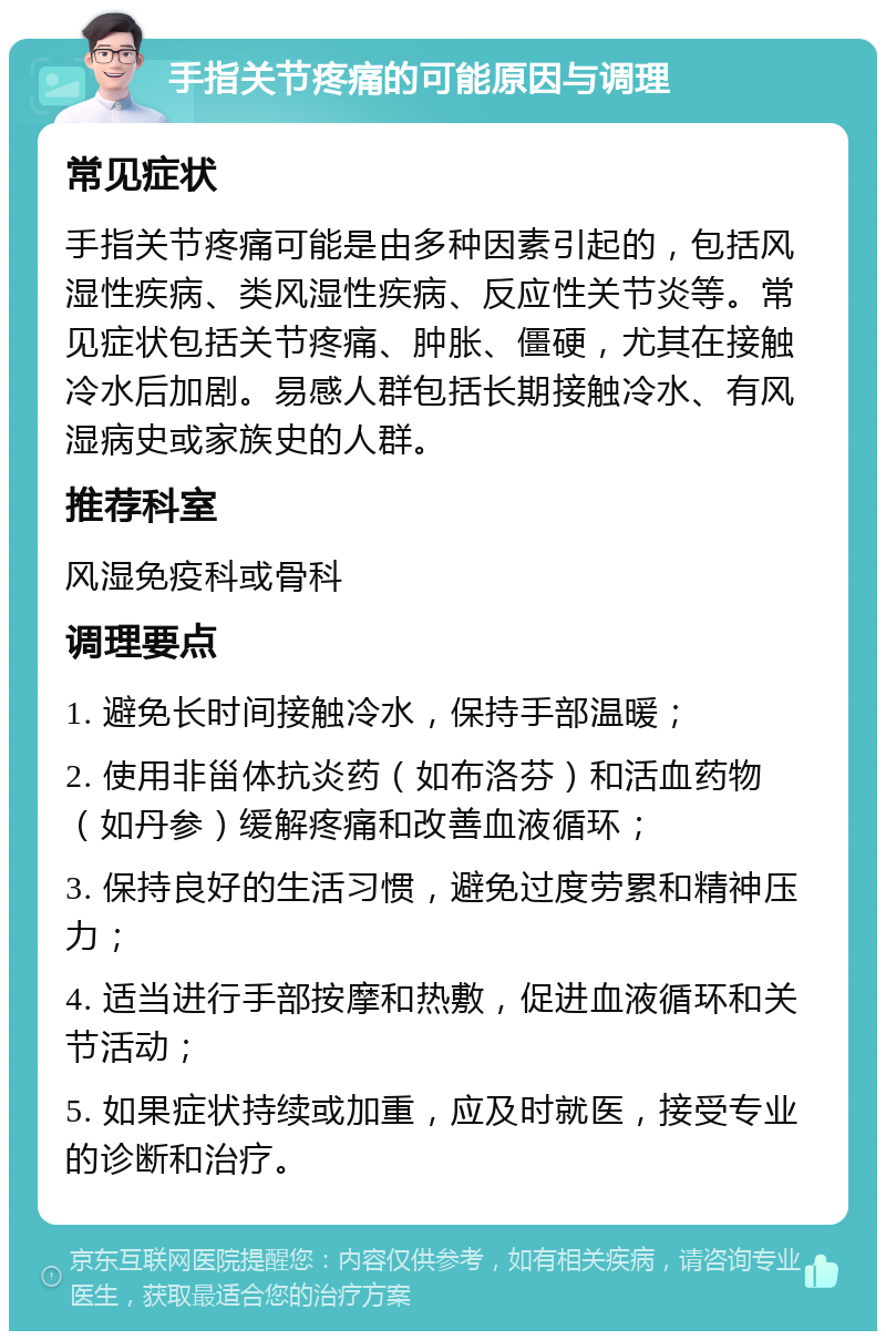 手指关节疼痛的可能原因与调理 常见症状 手指关节疼痛可能是由多种因素引起的，包括风湿性疾病、类风湿性疾病、反应性关节炎等。常见症状包括关节疼痛、肿胀、僵硬，尤其在接触冷水后加剧。易感人群包括长期接触冷水、有风湿病史或家族史的人群。 推荐科室 风湿免疫科或骨科 调理要点 1. 避免长时间接触冷水，保持手部温暖； 2. 使用非甾体抗炎药（如布洛芬）和活血药物（如丹参）缓解疼痛和改善血液循环； 3. 保持良好的生活习惯，避免过度劳累和精神压力； 4. 适当进行手部按摩和热敷，促进血液循环和关节活动； 5. 如果症状持续或加重，应及时就医，接受专业的诊断和治疗。