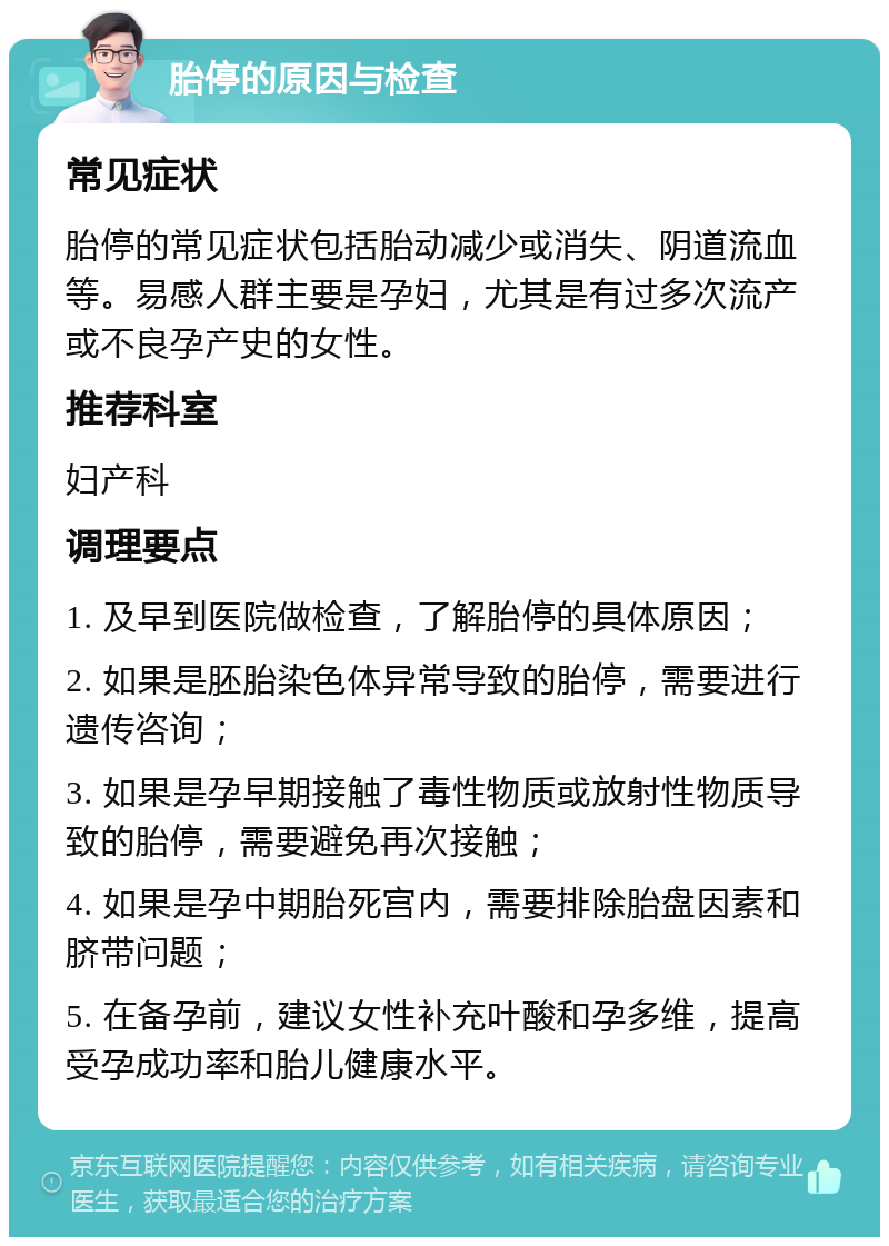 胎停的原因与检查 常见症状 胎停的常见症状包括胎动减少或消失、阴道流血等。易感人群主要是孕妇，尤其是有过多次流产或不良孕产史的女性。 推荐科室 妇产科 调理要点 1. 及早到医院做检查，了解胎停的具体原因； 2. 如果是胚胎染色体异常导致的胎停，需要进行遗传咨询； 3. 如果是孕早期接触了毒性物质或放射性物质导致的胎停，需要避免再次接触； 4. 如果是孕中期胎死宫内，需要排除胎盘因素和脐带问题； 5. 在备孕前，建议女性补充叶酸和孕多维，提高受孕成功率和胎儿健康水平。