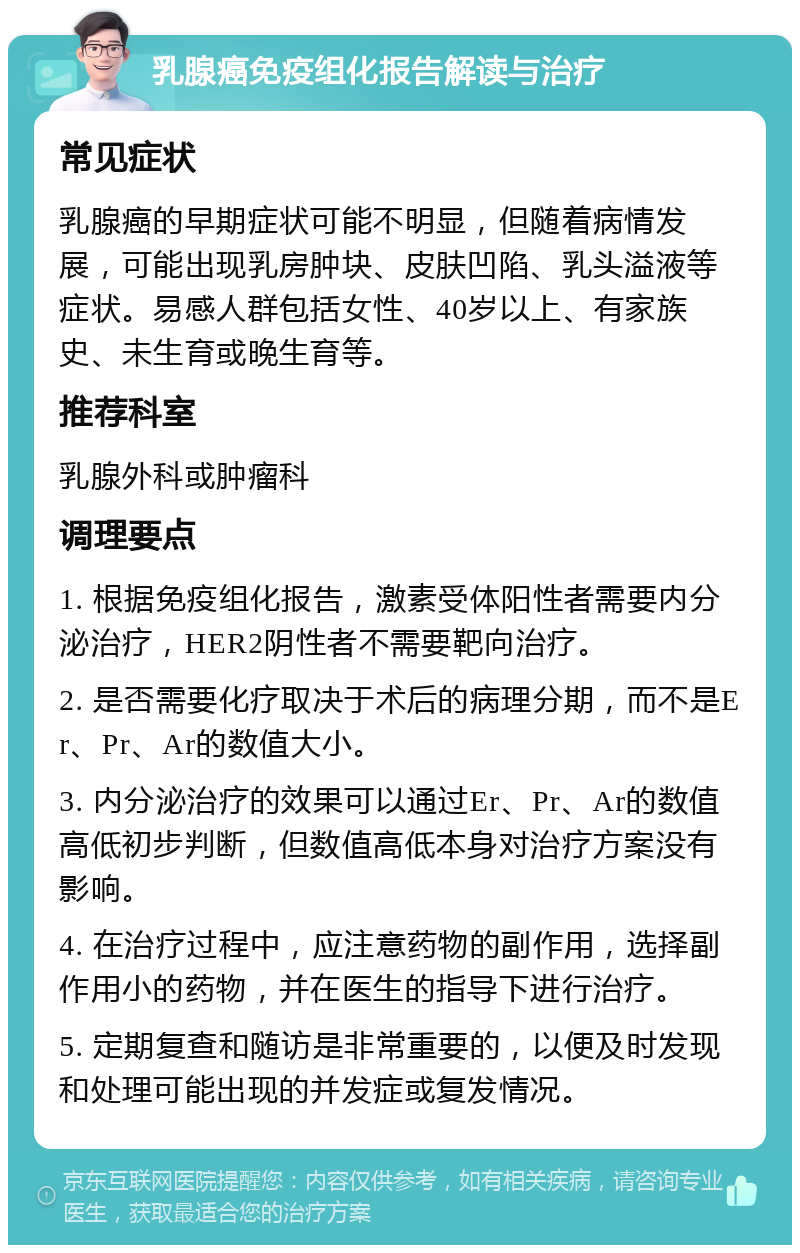 乳腺癌免疫组化报告解读与治疗 常见症状 乳腺癌的早期症状可能不明显，但随着病情发展，可能出现乳房肿块、皮肤凹陷、乳头溢液等症状。易感人群包括女性、40岁以上、有家族史、未生育或晚生育等。 推荐科室 乳腺外科或肿瘤科 调理要点 1. 根据免疫组化报告，激素受体阳性者需要内分泌治疗，HER2阴性者不需要靶向治疗。 2. 是否需要化疗取决于术后的病理分期，而不是Er、Pr、Ar的数值大小。 3. 内分泌治疗的效果可以通过Er、Pr、Ar的数值高低初步判断，但数值高低本身对治疗方案没有影响。 4. 在治疗过程中，应注意药物的副作用，选择副作用小的药物，并在医生的指导下进行治疗。 5. 定期复查和随访是非常重要的，以便及时发现和处理可能出现的并发症或复发情况。