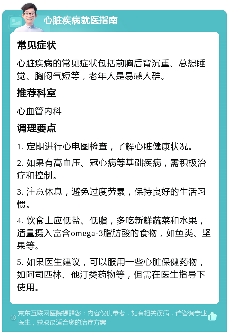 心脏疾病就医指南 常见症状 心脏疾病的常见症状包括前胸后背沉重、总想睡觉、胸闷气短等，老年人是易感人群。 推荐科室 心血管内科 调理要点 1. 定期进行心电图检查，了解心脏健康状况。 2. 如果有高血压、冠心病等基础疾病，需积极治疗和控制。 3. 注意休息，避免过度劳累，保持良好的生活习惯。 4. 饮食上应低盐、低脂，多吃新鲜蔬菜和水果，适量摄入富含omega-3脂肪酸的食物，如鱼类、坚果等。 5. 如果医生建议，可以服用一些心脏保健药物，如阿司匹林、他汀类药物等，但需在医生指导下使用。