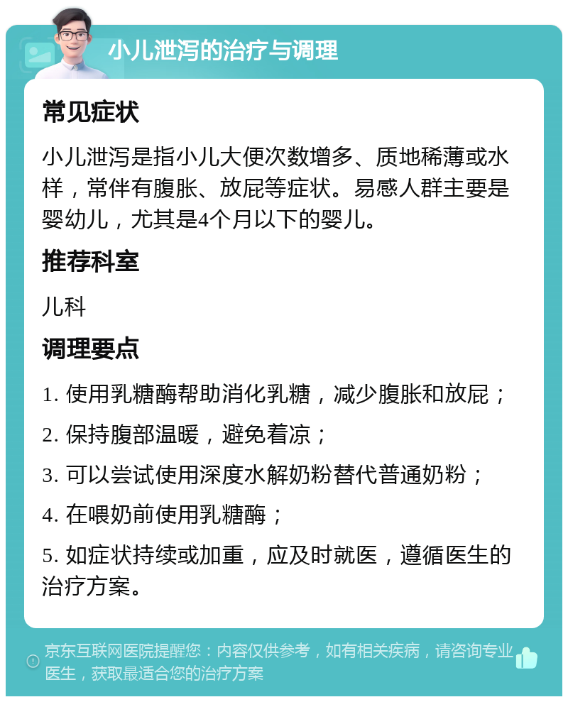 小儿泄泻的治疗与调理 常见症状 小儿泄泻是指小儿大便次数增多、质地稀薄或水样，常伴有腹胀、放屁等症状。易感人群主要是婴幼儿，尤其是4个月以下的婴儿。 推荐科室 儿科 调理要点 1. 使用乳糖酶帮助消化乳糖，减少腹胀和放屁； 2. 保持腹部温暖，避免着凉； 3. 可以尝试使用深度水解奶粉替代普通奶粉； 4. 在喂奶前使用乳糖酶； 5. 如症状持续或加重，应及时就医，遵循医生的治疗方案。