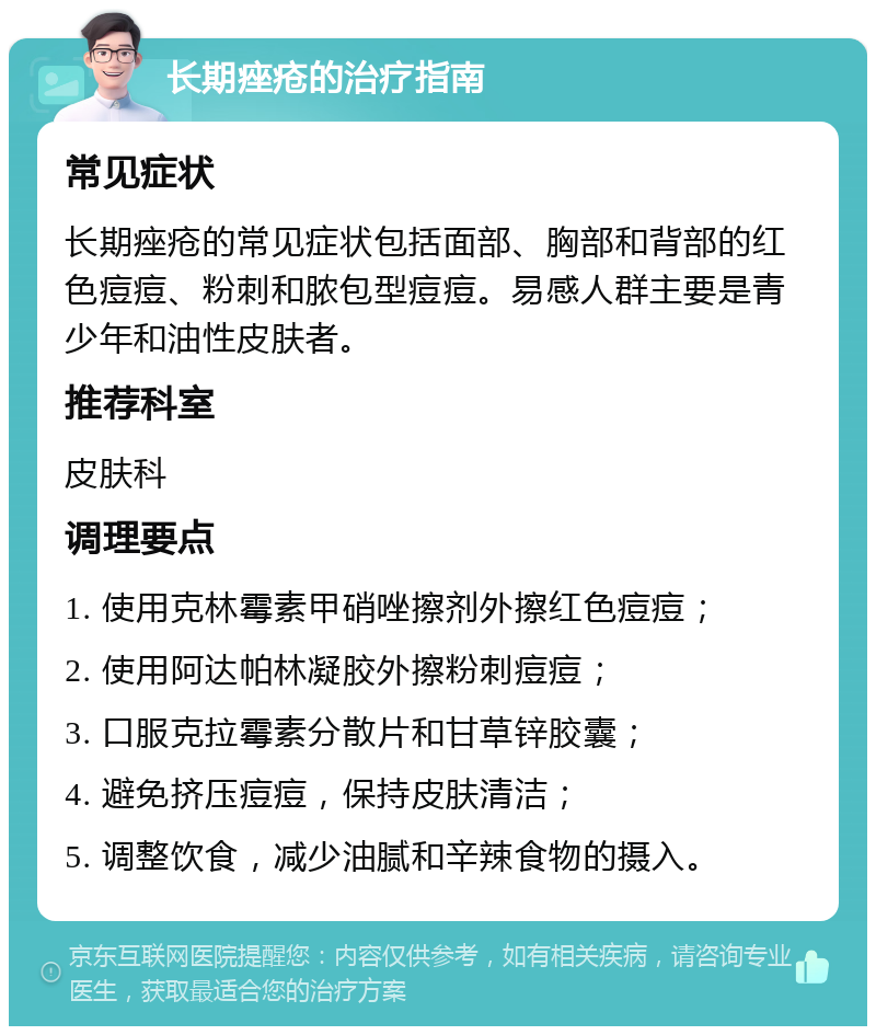 长期痤疮的治疗指南 常见症状 长期痤疮的常见症状包括面部、胸部和背部的红色痘痘、粉刺和脓包型痘痘。易感人群主要是青少年和油性皮肤者。 推荐科室 皮肤科 调理要点 1. 使用克林霉素甲硝唑擦剂外擦红色痘痘； 2. 使用阿达帕林凝胶外擦粉刺痘痘； 3. 口服克拉霉素分散片和甘草锌胶囊； 4. 避免挤压痘痘，保持皮肤清洁； 5. 调整饮食，减少油腻和辛辣食物的摄入。