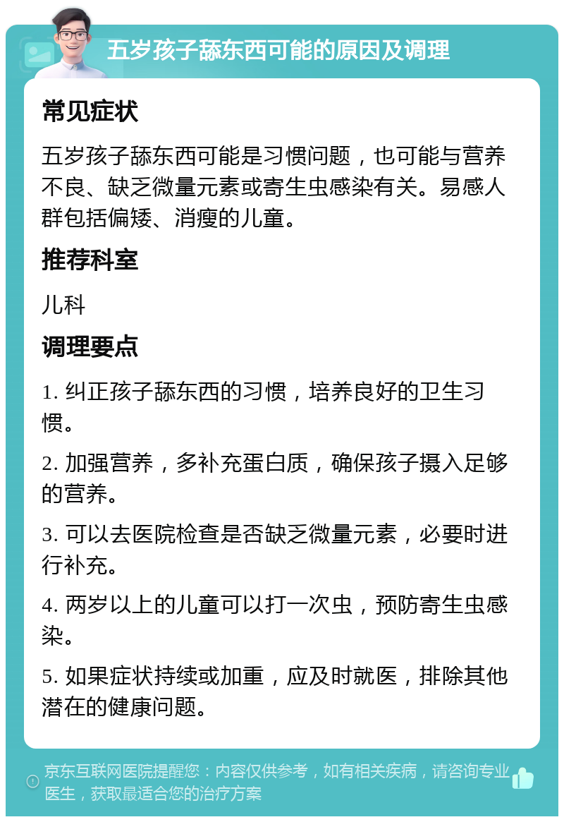 五岁孩子舔东西可能的原因及调理 常见症状 五岁孩子舔东西可能是习惯问题，也可能与营养不良、缺乏微量元素或寄生虫感染有关。易感人群包括偏矮、消瘦的儿童。 推荐科室 儿科 调理要点 1. 纠正孩子舔东西的习惯，培养良好的卫生习惯。 2. 加强营养，多补充蛋白质，确保孩子摄入足够的营养。 3. 可以去医院检查是否缺乏微量元素，必要时进行补充。 4. 两岁以上的儿童可以打一次虫，预防寄生虫感染。 5. 如果症状持续或加重，应及时就医，排除其他潜在的健康问题。