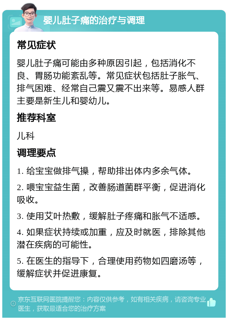 婴儿肚子痛的治疗与调理 常见症状 婴儿肚子痛可能由多种原因引起，包括消化不良、胃肠功能紊乱等。常见症状包括肚子胀气、排气困难、经常自己震又震不出来等。易感人群主要是新生儿和婴幼儿。 推荐科室 儿科 调理要点 1. 给宝宝做排气操，帮助排出体内多余气体。 2. 喂宝宝益生菌，改善肠道菌群平衡，促进消化吸收。 3. 使用艾叶热敷，缓解肚子疼痛和胀气不适感。 4. 如果症状持续或加重，应及时就医，排除其他潜在疾病的可能性。 5. 在医生的指导下，合理使用药物如四磨汤等，缓解症状并促进康复。