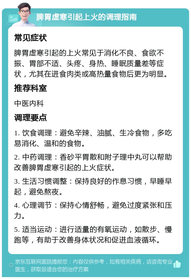 脾胃虚寒引起上火的调理指南 常见症状 脾胃虚寒引起的上火常见于消化不良、食欲不振、胃部不适、头疼、身热、睡眠质量差等症状，尤其在进食肉类或高热量食物后更为明显。 推荐科室 中医内科 调理要点 1. 饮食调理：避免辛辣、油腻、生冷食物，多吃易消化、温和的食物。 2. 中药调理：香砂平胃散和附子理中丸可以帮助改善脾胃虚寒引起的上火症状。 3. 生活习惯调整：保持良好的作息习惯，早睡早起，避免熬夜。 4. 心理调节：保持心情舒畅，避免过度紧张和压力。 5. 适当运动：进行适量的有氧运动，如散步、慢跑等，有助于改善身体状况和促进血液循环。