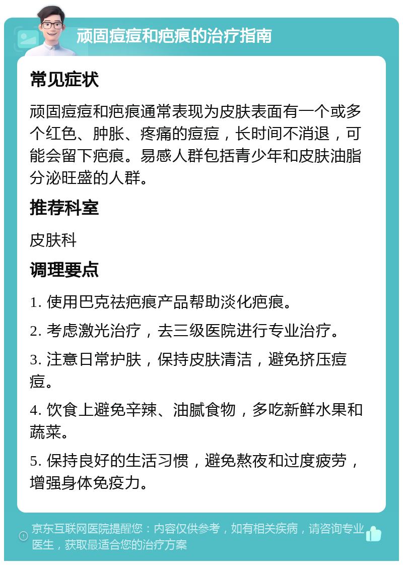 顽固痘痘和疤痕的治疗指南 常见症状 顽固痘痘和疤痕通常表现为皮肤表面有一个或多个红色、肿胀、疼痛的痘痘，长时间不消退，可能会留下疤痕。易感人群包括青少年和皮肤油脂分泌旺盛的人群。 推荐科室 皮肤科 调理要点 1. 使用巴克祛疤痕产品帮助淡化疤痕。 2. 考虑激光治疗，去三级医院进行专业治疗。 3. 注意日常护肤，保持皮肤清洁，避免挤压痘痘。 4. 饮食上避免辛辣、油腻食物，多吃新鲜水果和蔬菜。 5. 保持良好的生活习惯，避免熬夜和过度疲劳，增强身体免疫力。