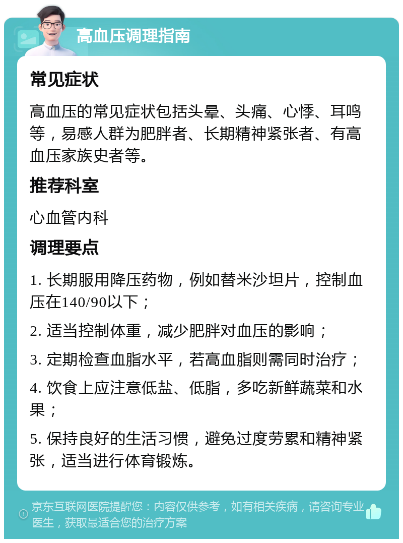 高血压调理指南 常见症状 高血压的常见症状包括头晕、头痛、心悸、耳鸣等，易感人群为肥胖者、长期精神紧张者、有高血压家族史者等。 推荐科室 心血管内科 调理要点 1. 长期服用降压药物，例如替米沙坦片，控制血压在140/90以下； 2. 适当控制体重，减少肥胖对血压的影响； 3. 定期检查血脂水平，若高血脂则需同时治疗； 4. 饮食上应注意低盐、低脂，多吃新鲜蔬菜和水果； 5. 保持良好的生活习惯，避免过度劳累和精神紧张，适当进行体育锻炼。