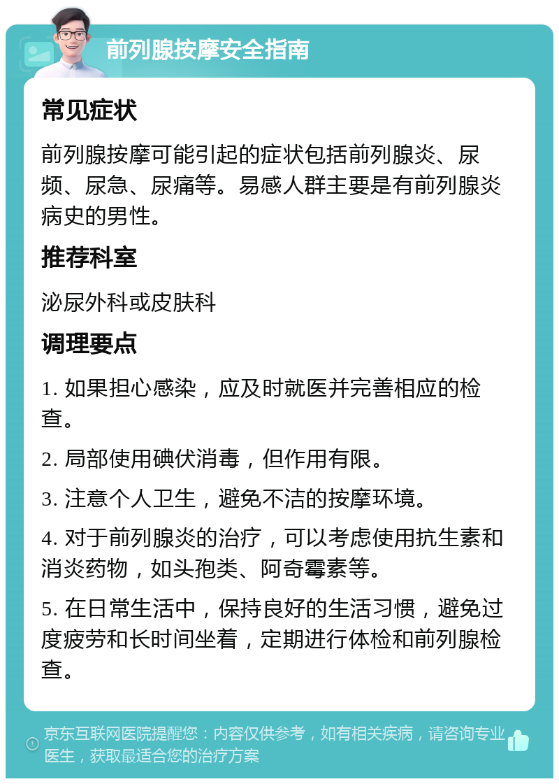 前列腺按摩安全指南 常见症状 前列腺按摩可能引起的症状包括前列腺炎、尿频、尿急、尿痛等。易感人群主要是有前列腺炎病史的男性。 推荐科室 泌尿外科或皮肤科 调理要点 1. 如果担心感染，应及时就医并完善相应的检查。 2. 局部使用碘伏消毒，但作用有限。 3. 注意个人卫生，避免不洁的按摩环境。 4. 对于前列腺炎的治疗，可以考虑使用抗生素和消炎药物，如头孢类、阿奇霉素等。 5. 在日常生活中，保持良好的生活习惯，避免过度疲劳和长时间坐着，定期进行体检和前列腺检查。