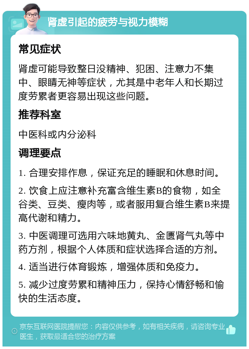 肾虚引起的疲劳与视力模糊 常见症状 肾虚可能导致整日没精神、犯困、注意力不集中、眼睛无神等症状，尤其是中老年人和长期过度劳累者更容易出现这些问题。 推荐科室 中医科或内分泌科 调理要点 1. 合理安排作息，保证充足的睡眠和休息时间。 2. 饮食上应注意补充富含维生素B的食物，如全谷类、豆类、瘦肉等，或者服用复合维生素B来提高代谢和精力。 3. 中医调理可选用六味地黄丸、金匮肾气丸等中药方剂，根据个人体质和症状选择合适的方剂。 4. 适当进行体育锻炼，增强体质和免疫力。 5. 减少过度劳累和精神压力，保持心情舒畅和愉快的生活态度。