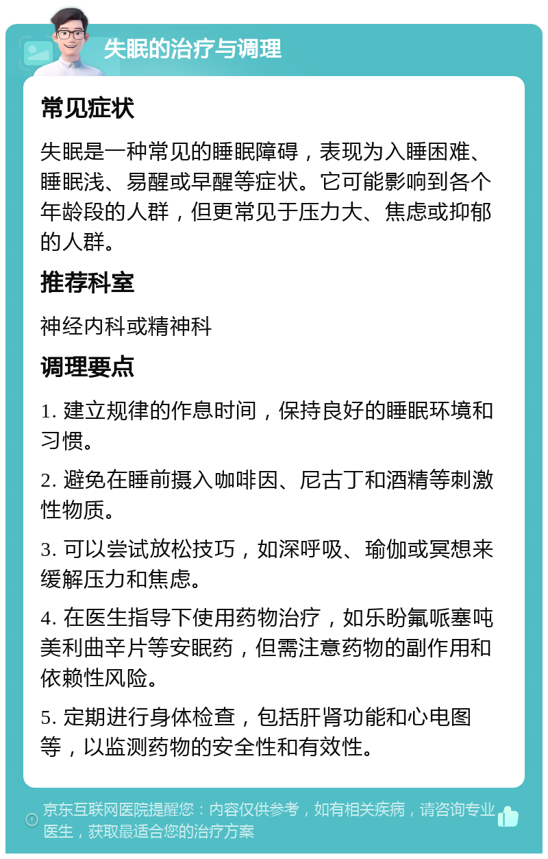 失眠的治疗与调理 常见症状 失眠是一种常见的睡眠障碍，表现为入睡困难、睡眠浅、易醒或早醒等症状。它可能影响到各个年龄段的人群，但更常见于压力大、焦虑或抑郁的人群。 推荐科室 神经内科或精神科 调理要点 1. 建立规律的作息时间，保持良好的睡眠环境和习惯。 2. 避免在睡前摄入咖啡因、尼古丁和酒精等刺激性物质。 3. 可以尝试放松技巧，如深呼吸、瑜伽或冥想来缓解压力和焦虑。 4. 在医生指导下使用药物治疗，如乐盼氟哌塞吨美利曲辛片等安眠药，但需注意药物的副作用和依赖性风险。 5. 定期进行身体检查，包括肝肾功能和心电图等，以监测药物的安全性和有效性。