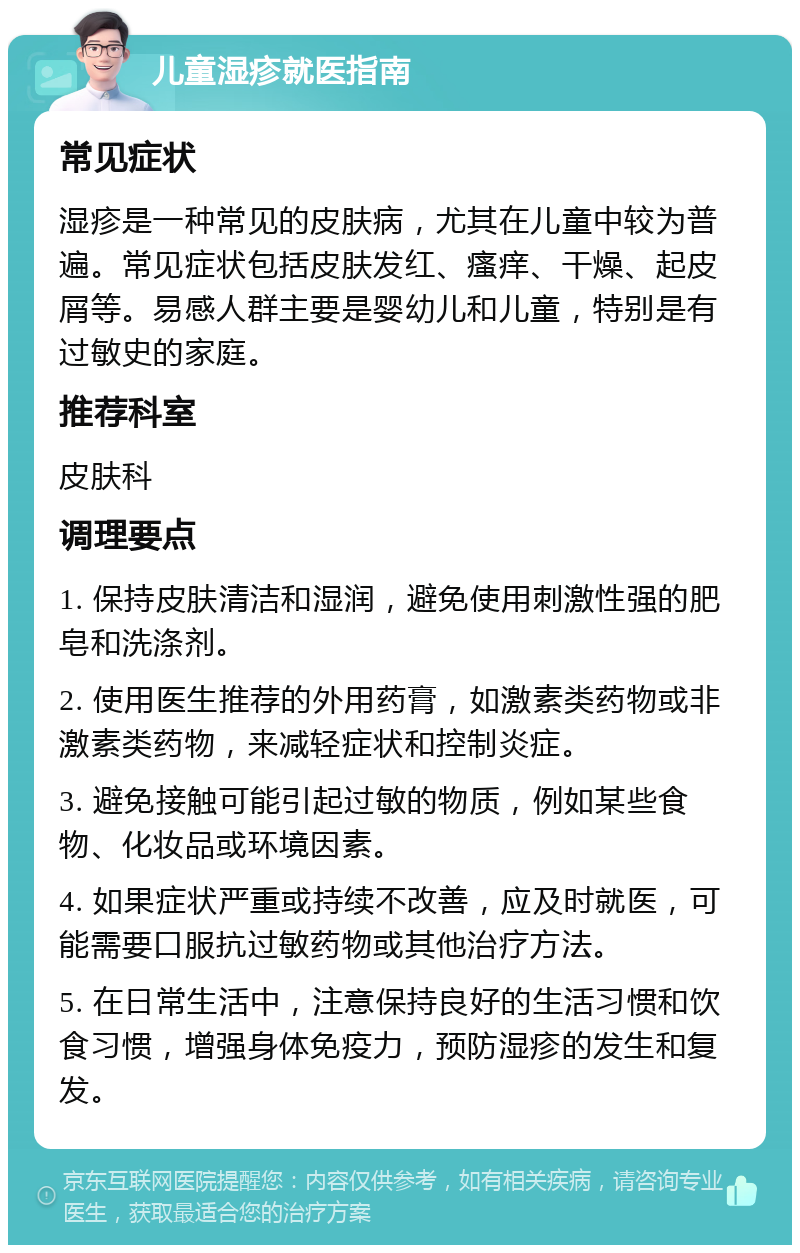 儿童湿疹就医指南 常见症状 湿疹是一种常见的皮肤病，尤其在儿童中较为普遍。常见症状包括皮肤发红、瘙痒、干燥、起皮屑等。易感人群主要是婴幼儿和儿童，特别是有过敏史的家庭。 推荐科室 皮肤科 调理要点 1. 保持皮肤清洁和湿润，避免使用刺激性强的肥皂和洗涤剂。 2. 使用医生推荐的外用药膏，如激素类药物或非激素类药物，来减轻症状和控制炎症。 3. 避免接触可能引起过敏的物质，例如某些食物、化妆品或环境因素。 4. 如果症状严重或持续不改善，应及时就医，可能需要口服抗过敏药物或其他治疗方法。 5. 在日常生活中，注意保持良好的生活习惯和饮食习惯，增强身体免疫力，预防湿疹的发生和复发。