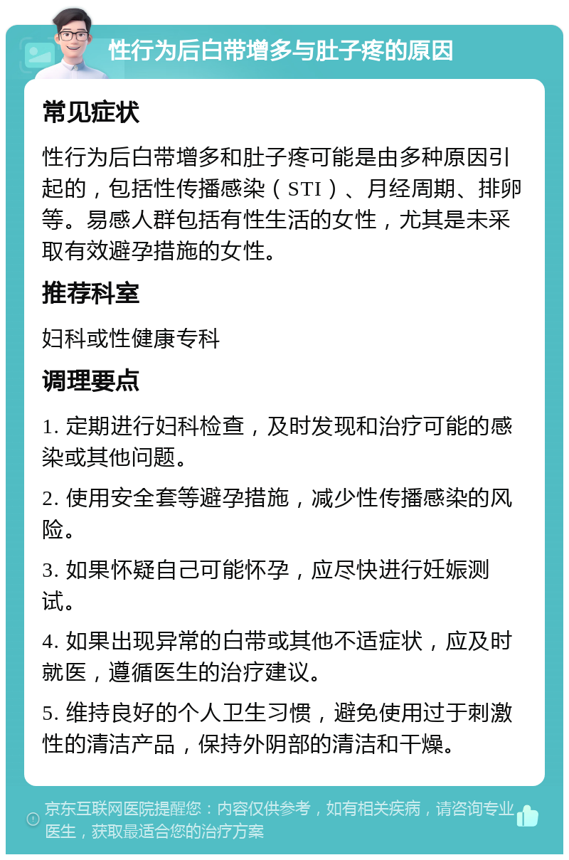 性行为后白带增多与肚子疼的原因 常见症状 性行为后白带增多和肚子疼可能是由多种原因引起的，包括性传播感染（STI）、月经周期、排卵等。易感人群包括有性生活的女性，尤其是未采取有效避孕措施的女性。 推荐科室 妇科或性健康专科 调理要点 1. 定期进行妇科检查，及时发现和治疗可能的感染或其他问题。 2. 使用安全套等避孕措施，减少性传播感染的风险。 3. 如果怀疑自己可能怀孕，应尽快进行妊娠测试。 4. 如果出现异常的白带或其他不适症状，应及时就医，遵循医生的治疗建议。 5. 维持良好的个人卫生习惯，避免使用过于刺激性的清洁产品，保持外阴部的清洁和干燥。