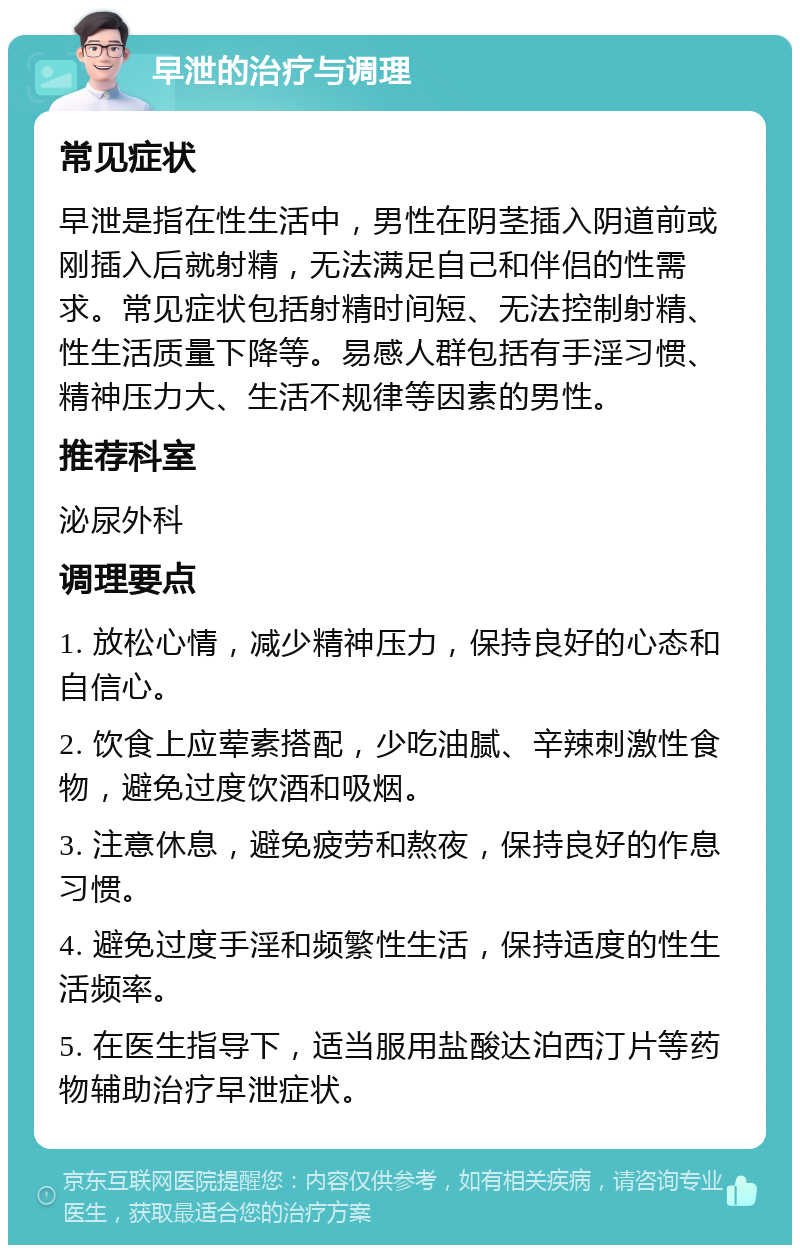 早泄的治疗与调理 常见症状 早泄是指在性生活中，男性在阴茎插入阴道前或刚插入后就射精，无法满足自己和伴侣的性需求。常见症状包括射精时间短、无法控制射精、性生活质量下降等。易感人群包括有手淫习惯、精神压力大、生活不规律等因素的男性。 推荐科室 泌尿外科 调理要点 1. 放松心情，减少精神压力，保持良好的心态和自信心。 2. 饮食上应荤素搭配，少吃油腻、辛辣刺激性食物，避免过度饮酒和吸烟。 3. 注意休息，避免疲劳和熬夜，保持良好的作息习惯。 4. 避免过度手淫和频繁性生活，保持适度的性生活频率。 5. 在医生指导下，适当服用盐酸达泊西汀片等药物辅助治疗早泄症状。